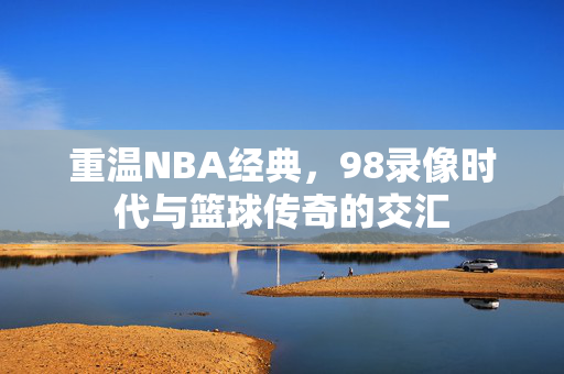 重温NBA经典，98录像时代与篮球传奇的交汇