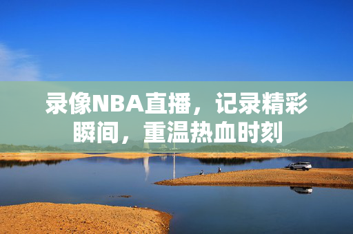 录像NBA直播，记录精彩瞬间，重温热血时刻