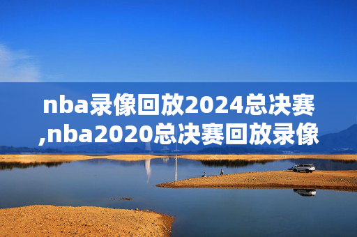 nba录像回放2024总决赛,nba2020总决赛回放录像完整版