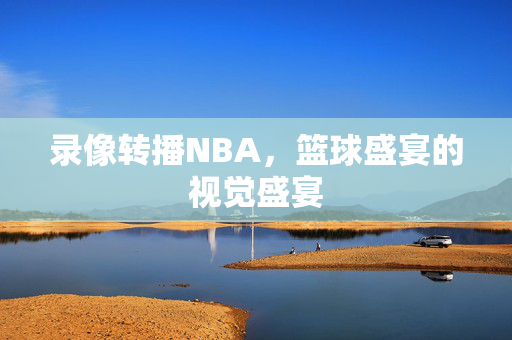 录像转播NBA，篮球盛宴的视觉盛宴