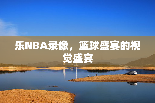 乐NBA录像，篮球盛宴的视觉盛宴