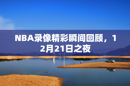 NBA录像精彩瞬间回顾，12月21日之夜