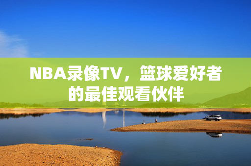 NBA录像TV，篮球爱好者的最佳观看伙伴