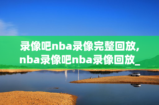 录像吧nba录像完整回放,nba录像吧nba录像回放_