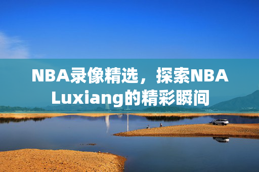 NBA录像精选，探索NBALuxiang的精彩瞬间
