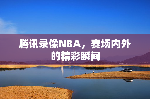 腾讯录像NBA，赛场内外的精彩瞬间