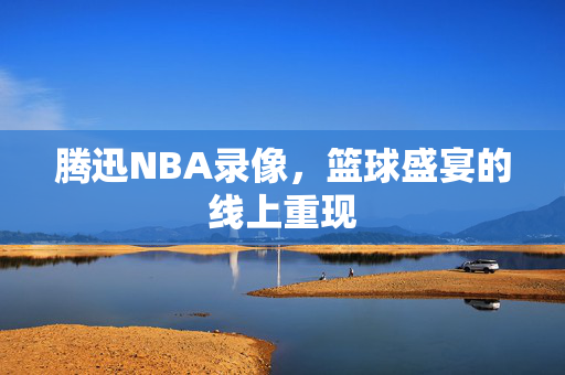 腾迅NBA录像，篮球盛宴的线上重现