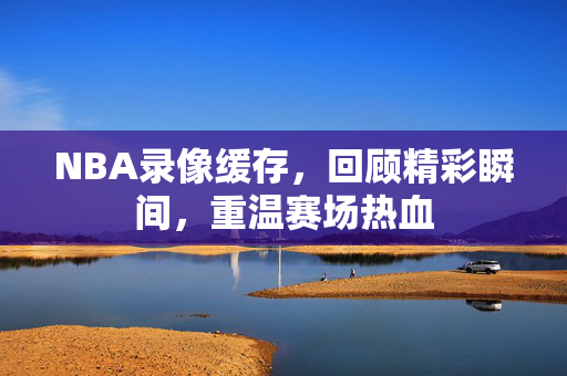 NBA录像缓存，回顾精彩瞬间，重温赛场热血