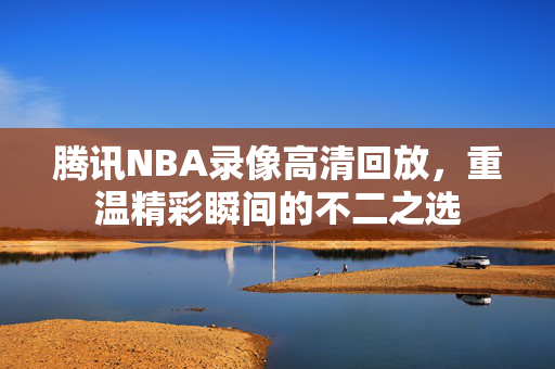 腾讯NBA录像高清回放，重温精彩瞬间的不二之选