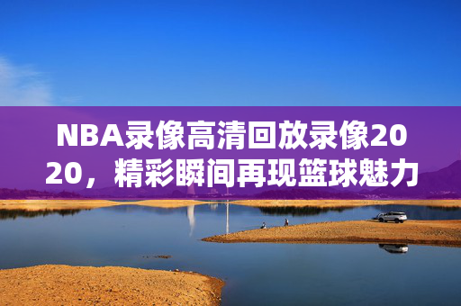 NBA录像高清回放录像2020，精彩瞬间再现篮球魅力