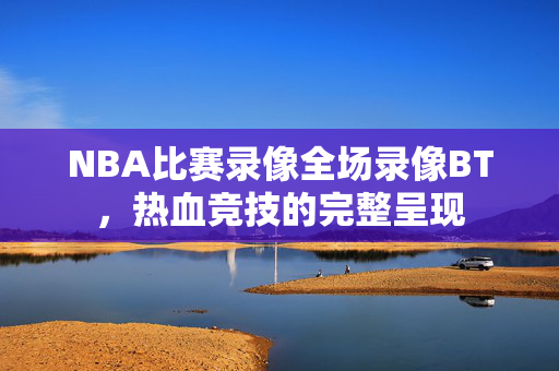 NBA比赛录像全场录像BT，热血竞技的完整呈现