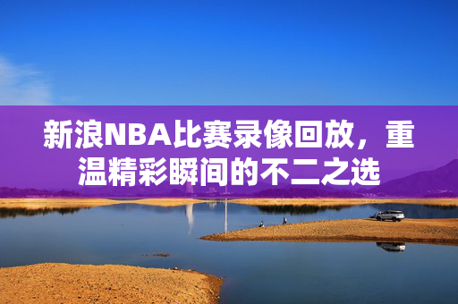 新浪NBA比赛录像回放，重温精彩瞬间的不二之选