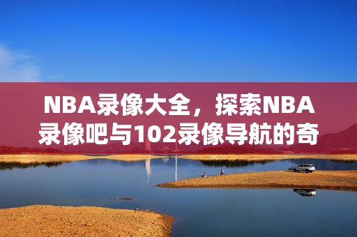 NBA录像大全，探索NBA录像吧与102录像导航的奇妙世界