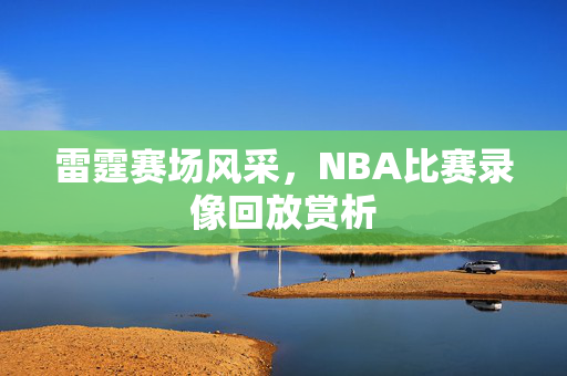 雷霆赛场风采，NBA比赛录像回放赏析