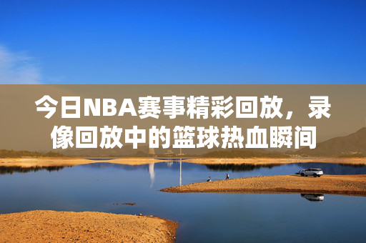 今日NBA赛事精彩回放，录像回放中的篮球热血瞬间