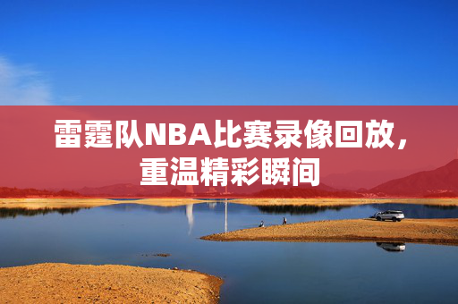 雷霆队NBA比赛录像回放，重温精彩瞬间