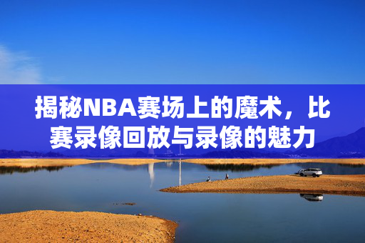 揭秘NBA赛场上的魔术，比赛录像回放与录像的魅力