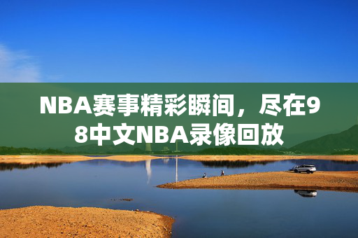 NBA赛事精彩瞬间，尽在98中文NBA录像回放