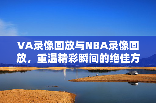 VA录像回放与NBA录像回放，重温精彩瞬间的绝佳方式