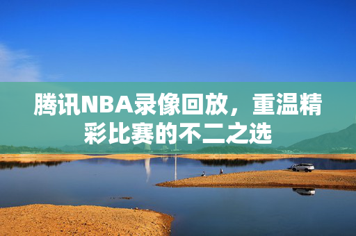 腾讯NBA录像回放，重温精彩比赛的不二之选