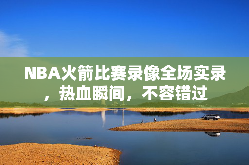 NBA火箭比赛录像全场实录，热血瞬间，不容错过