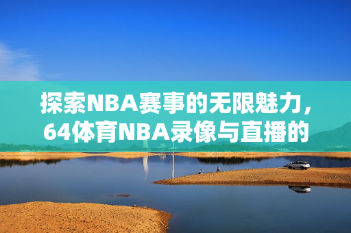 探索NBA赛事的无限魅力，64体育NBA录像与直播的魅力之旅