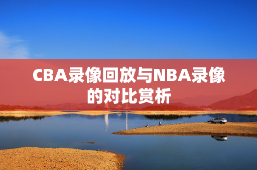 CBA录像回放与NBA录像的对比赏析