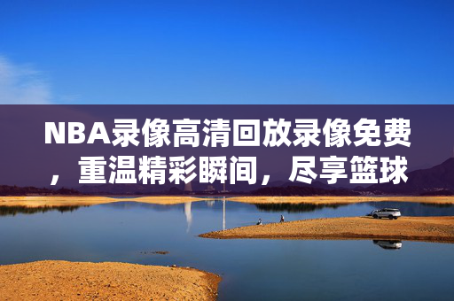 NBA录像高清回放录像免费，重温精彩瞬间，尽享篮球盛宴