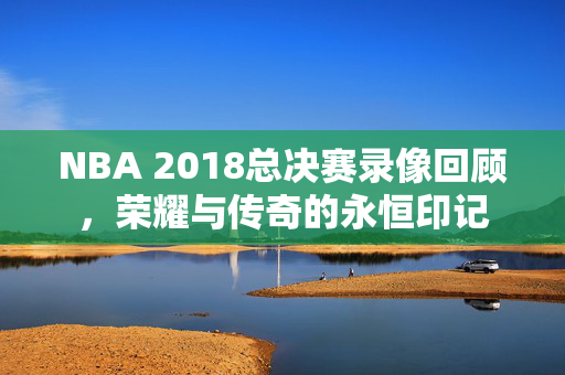 NBA 2018总决赛录像回顾，荣耀与传奇的永恒印记