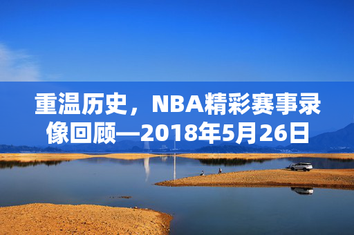 重温历史，NBA精彩赛事录像回顾—2018年5月26日