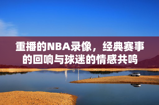 重播的NBA录像，经典赛事的回响与球迷的情感共鸣