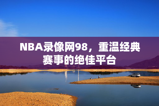 NBA录像网98，重温经典赛事的绝佳平台