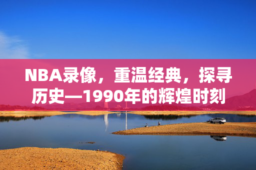 NBA录像，重温经典，探寻历史—1990年的辉煌时刻