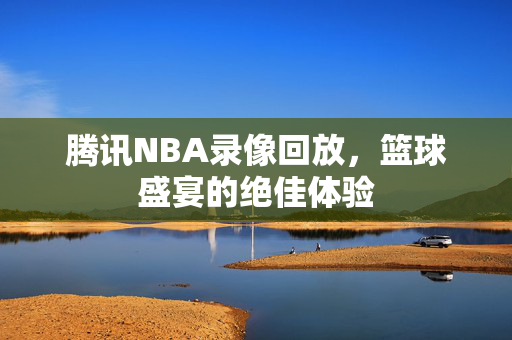 腾讯NBA录像回放，篮球盛宴的绝佳体验