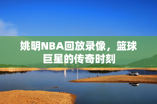 姚明NBA回放录像，篮球巨星的传奇时刻