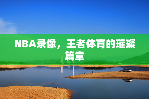 NBA录像，王者体育的璀璨篇章