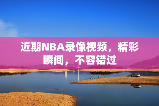近期NBA录像视频，精彩瞬间，不容错过
