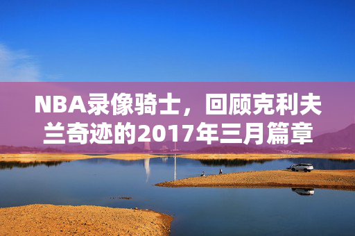NBA录像骑士，回顾克利夫兰奇迹的2017年三月篇章