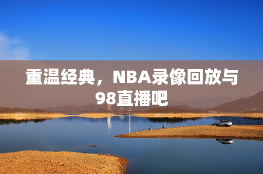 重温经典，NBA录像回放与98直播吧