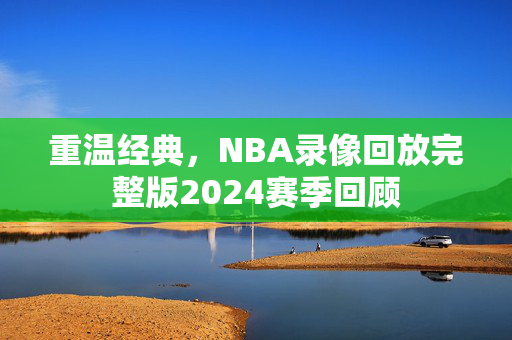 重温经典，NBA录像回放完整版2024赛季回顾