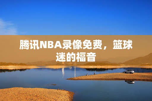 腾讯NBA录像免费，篮球迷的福音