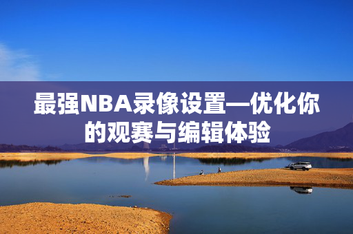 最强NBA录像设置—优化你的观赛与编辑体验