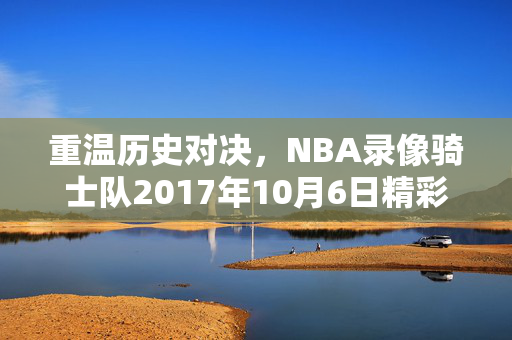 重温历史对决，NBA录像骑士队2017年10月6日精彩对决回顾