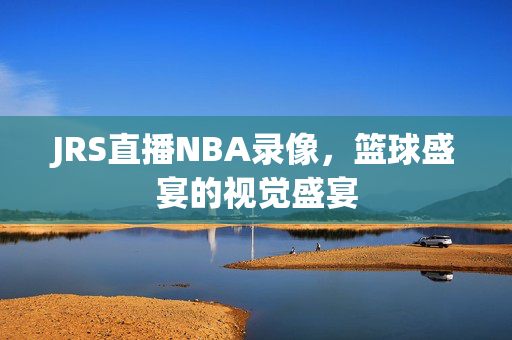 JRS直播NBA录像，篮球盛宴的视觉盛宴