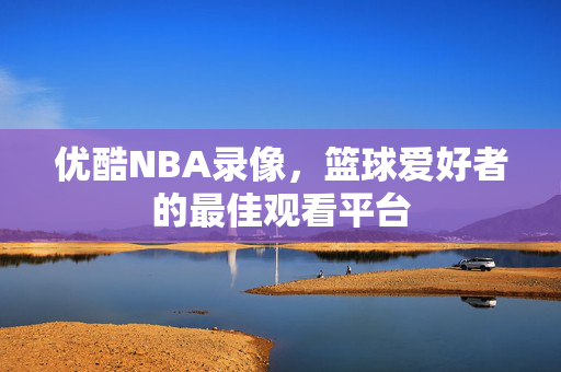 优酷NBA录像，篮球爱好者的最佳观看平台