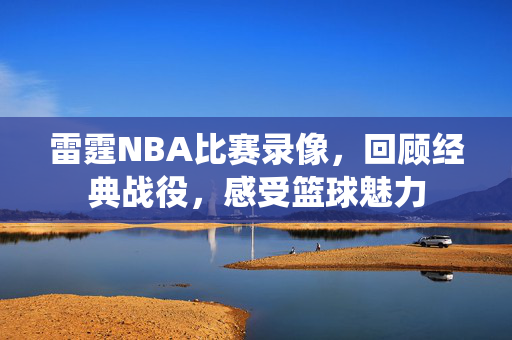 雷霆NBA比赛录像，回顾经典战役，感受篮球魅力