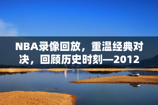 NBA录像回放，重温经典对决，回顾历史时刻—2012年6月8日之战