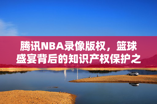 腾讯NBA录像版权，篮球盛宴背后的知识产权保护之路