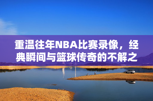 重温往年NBA比赛录像，经典瞬间与篮球传奇的不解之缘