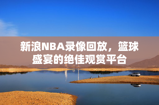 新浪NBA录像回放，篮球盛宴的绝佳观赏平台